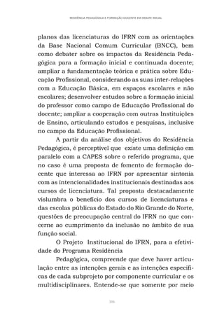 306
RESIDÊNCIA PEDAGÓGICA E FORMAÇÃO DOCENTE EM DEBATE INICIAL
planos das licenciaturas do IFRN com as orientações
da Base Nacional Comum Curricular (BNCC), bem
como debater sobre os impactos da Residência Peda-
gógica para a formação inicial e continuada docente;
ampliar a fundamentação teórica e prática sobre Edu-
cação Profissional, considerando as suas inter-relações
com a Educação Básica, em espaços escolares e não
escolares; desenvolver estudos sobre a formação inicial
do professor como campo de Educação Profissional do
docente; ampliar a cooperação com outras Instituições
de Ensino, articulando estudos e pesquisas, inclusive
no campo da Educação Profissional.
A partir da análise dos objetivos do Residência
Pedagógica, é perceptível que existe uma definição em
paralelo com a CAPES sobre o referido programa, que
no caso é uma proposta de fomento de formação do-
cente que interessa ao IFRN por apresentar sintonia
com as intencionalidades institucionais destinadas aos
cursos de licenciatura. Tal proposta destacadamente
vislumbra o benefício dos cursos de licenciaturas e
das escolas públicas do Estado do Rio Grande do Norte,
questões de preocupação central do IFRN no que con-
cerne ao cumprimento da inclusão no âmbito de sua
função social.
O Projeto Institucional do IFRN, para a efetivi-
dade do Programa Residência
Pedagógica, compreende que deve haver articu-
lação entre as intenções gerais e as intenções específi-
cas de cada subprojeto por componente curricular e os
multidisciplinares. Entende-se que somente por meio
 
