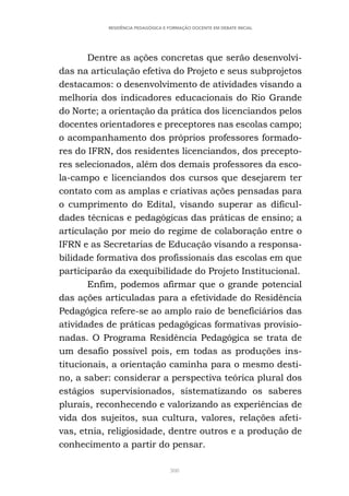 308
RESIDÊNCIA PEDAGÓGICA E FORMAÇÃO DOCENTE EM DEBATE INICIAL
Dentre as ações concretas que serão desenvolvi-
das na articulação efetiva do Projeto e seus subprojetos
destacamos: o desenvolvimento de atividades visando a
melhoria dos indicadores educacionais do Rio Grande
do Norte; a orientação da prática dos licenciandos pelos
docentes orientadores e preceptores nas escolas campo;
o acompanhamento dos próprios professores formado-
res do IFRN, dos residentes licenciandos, dos precepto-
res selecionados, além dos demais professores da esco-
la-campo e licenciandos dos cursos que desejarem ter
contato com as amplas e criativas ações pensadas para
o cumprimento do Edital, visando superar as dificul-
dades técnicas e pedagógicas das práticas de ensino; a
articulação por meio do regime de colaboração entre o
IFRN e as Secretarias de Educação visando a responsa-
bilidade formativa dos profissionais das escolas em que
participarão da exequibilidade do Projeto Institucional.
Enfim, podemos afirmar que o grande potencial
das ações articuladas para a efetividade do Residência
Pedagógica refere-se ao amplo raio de beneficiários das
atividades de práticas pedagógicas formativas provisio-
nadas. O Programa Residência Pedagógica se trata de
um desafio possível pois, em todas as produções ins-
titucionais, a orientação caminha para o mesmo desti-
no, a saber: considerar a perspectiva teórica plural dos
estágios supervisionados, sistematizando os saberes
plurais, reconhecendo e valorizando as experiências de
vida dos sujeitos, sua cultura, valores, relações afeti-
vas, etnia, religiosidade, dentre outros e a produção de
conhecimento a partir do pensar.
 