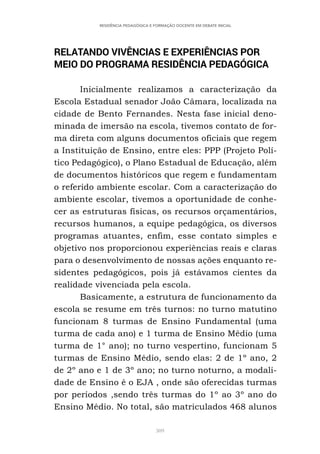309
RESIDÊNCIA PEDAGÓGICA E FORMAÇÃO DOCENTE EM DEBATE INICIAL
RELATANDO VIVÊNCIAS E EXPERIÊNCIAS POR
MEIO DO PROGRAMA RESIDÊNCIA PEDAGÓGICA
Inicialmente realizamos a caracterização da
Escola Estadual senador João Câmara, localizada na
cidade de Bento Fernandes. Nesta fase inicial deno-
minada de imersão na escola, tivemos contato de for-
ma direta com alguns documentos oficiais que regem
a Instituição de Ensino, entre eles: PPP (Projeto Polí-
tico Pedagógico), o Plano Estadual de Educação, além
de documentos históricos que regem e fundamentam
o referido ambiente escolar. Com a caracterização do
ambiente escolar, tivemos a oportunidade de conhe-
cer as estruturas físicas, os recursos orçamentários,
recursos humanos, a equipe pedagógica, os diversos
programas atuantes, enfim, esse contato simples e
objetivo nos proporcionou experiências reais e claras
para o desenvolvimento de nossas ações enquanto re-
sidentes pedagógicos, pois já estávamos cientes da
realidade vivenciada pela escola.
Basicamente, a estrutura de funcionamento da
escola se resume em três turnos: no turno matutino
funcionam 8 turmas de Ensino Fundamental (uma
turma de cada ano) e 1 turma de Ensino Médio (uma
turma de 1° ano); no turno vespertino, funcionam 5
turmas de Ensino Médio, sendo elas: 2 de 1º ano, 2
de 2º ano e 1 de 3º ano; no turno noturno, a modali-
dade de Ensino é o EJA , onde são oferecidas turmas
por períodos ,sendo três turmas do 1º ao 3º ano do
Ensino Médio. No total, são matriculados 468 alunos
 
