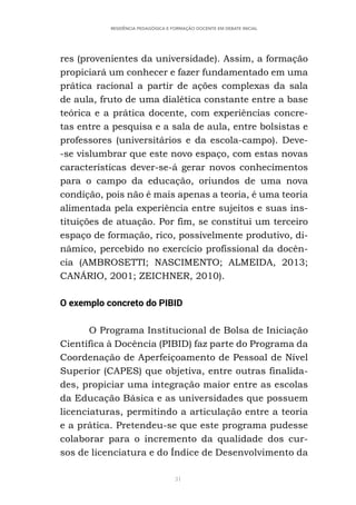 31
RESIDÊNCIA PEDAGÓGICA E FORMAÇÃO DOCENTE EM DEBATE INICIAL
res (provenientes da universidade). Assim, a formação
propiciará um conhecer e fazer fundamentado em uma
prática racional a partir de ações complexas da sala
de aula, fruto de uma dialética constante entre a base
teórica e a prática docente, com experiências concre-
tas entre a pesquisa e a sala de aula, entre bolsistas e
professores (universitários e da escola-campo). Deve-
-se vislumbrar que este novo espaço, com estas novas
características dever-se-á gerar novos conhecimentos
para o campo da educação, oriundos de uma nova
condição, pois não é mais apenas a teoria, é uma teoria
alimentada pela experiência entre sujeitos e suas ins-
tituições de atuação. Por fim, se constitui um terceiro
espaço de formação, rico, possivelmente produtivo, di-
nâmico, percebido no exercício profissional da docên-
cia (AMBROSETTI; NASCIMENTO; ALMEIDA, 2013;
CANÁRIO, 2001; ZEICHNER, 2010).
O exemplo concreto do PIBID
O Programa Institucional de Bolsa de Iniciação
Científica à Docência (PIBID) faz parte do Programa da
Coordenação de Aperfeiçoamento de Pessoal de Nível
Superior (CAPES) que objetiva, entre outras finalida-
des, propiciar uma integração maior entre as escolas
da Educação Básica e as universidades que possuem
licenciaturas, permitindo a articulação entre a teoria
e a prática. Pretendeu-se que este programa pudesse
colaborar para o incremento da qualidade dos cur-
sos de licenciatura e do Índice de Desenvolvimento da
 