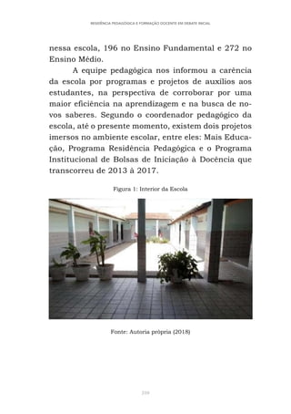 310
RESIDÊNCIA PEDAGÓGICA E FORMAÇÃO DOCENTE EM DEBATE INICIAL
nessa escola, 196 no Ensino Fundamental e 272 no
Ensino Médio.
A equipe pedagógica nos informou a carência
da escola por programas e projetos de auxílios aos
estudantes, na perspectiva de corroborar por uma
maior eficiência na aprendizagem e na busca de no-
vos saberes. Segundo o coordenador pedagógico da
escola, até o presente momento, existem dois projetos
imersos no ambiente escolar, entre eles: Mais Educa-
ção, Programa Residência Pedagógica e o Programa
Institucional de Bolsas de Iniciação à Docência que
transcorreu de 2013 à 2017.
Figura 1: Interior da Escola
Fonte: Autoria própria (2018)
 