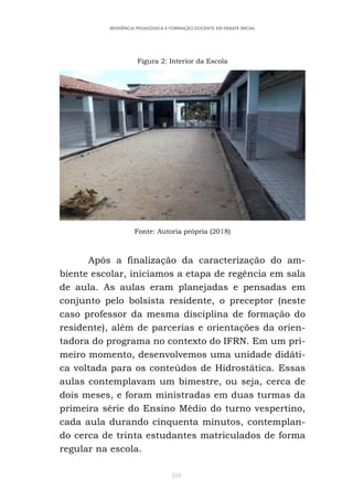 311
RESIDÊNCIA PEDAGÓGICA E FORMAÇÃO DOCENTE EM DEBATE INICIAL
Figura 2: Interior da Escola
Fonte: Autoria própria (2018)
Após a finalização da caracterização do am-
biente escolar, iniciamos a etapa de regência em sala
de aula. As aulas eram planejadas e pensadas em
conjunto pelo bolsista residente, o preceptor (neste
caso professor da mesma disciplina de formação do
residente), além de parcerias e orientações da orien-
tadora do programa no contexto do IFRN. Em um pri-
meiro momento, desenvolvemos uma unidade didáti-
ca voltada para os conteúdos de Hidrostática. Essas
aulas contemplavam um bimestre, ou seja, cerca de
dois meses, e foram ministradas em duas turmas da
primeira série do Ensino Médio do turno vespertino,
cada aula durando cinquenta minutos, contemplan-
do cerca de trinta estudantes matriculados de forma
regular na escola.
 