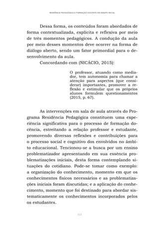 312
RESIDÊNCIA PEDAGÓGICA E FORMAÇÃO DOCENTE EM DEBATE INICIAL
Dessa forma, os conteúdos foram abordados de
forma contextualizada, explícita e reflexiva por meio
de três momentos pedagógicos. A condução da aula
por meio desses momentos deve ocorrer na forma de
diálogo aberto, sendo um fator primordial para o de-
senvolvimento da aula.
Concordando com (NICÁCIO, 2015):
O professor, atuando como media-
dor, tem autonomia para chamar a
atenção para aspectos (que consi-
derar) importantes, promover a re-
flexão e estimular que os próprios
alunos formulem questionamentos
(2015, p. 67).
As intervenções em sala de aula através do Pro-
grama Residência Pedagógica constituem uma expe-
riência significativa para o processo de formação do-
cência, estreitando a relação professor e estudante,
promovendo diversas reflexões e contribuições para
o processo social e cognitivo dos envolvidos no âmbi-
to educacional. Tencionou-se a busca por um ensino
problematizador apresentando em sua essência pro-
blematizações iniciais, desta forma contemplando si-
tuações do cotidiano. Pode-se tomar como exemplo:
a organização do conhecimento, momento em que os
conhecimentos físicos necessários e as problematiza-
ções iniciais foram discutidas; e a aplicação do conhe-
cimento, momento que foi destinado para abordar sis-
tematicamente os conhecimentos incorporados pelos
os estudantes.
 