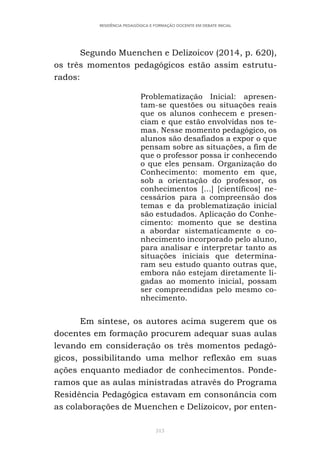 313
RESIDÊNCIA PEDAGÓGICA E FORMAÇÃO DOCENTE EM DEBATE INICIAL
Segundo Muenchen e Delizoicov (2014, p. 620),
os três momentos pedagógicos estão assim estrutu-
rados:
Problematização Inicial: apresen-
tam-se questões ou situações reais
que os alunos conhecem e presen-
ciam e que estão envolvidas nos te-
mas. Nesse momento pedagógico, os
alunos são desafiados a expor o que
pensam sobre as situações, a fim de
que o professor possa ir conhecendo
o que eles pensam. Organização do
Conhecimento: momento em que,
sob a orientação do professor, os
conhecimentos [...] [científicos] ne-
cessários para a compreensão dos
temas e da problematização inicial
são estudados. Aplicação do Conhe-
cimento: momento que se destina
a abordar sistematicamente o co-
nhecimento incorporado pelo aluno,
para analisar e interpretar tanto as
situações iniciais que determina-
ram seu estudo quanto outras que,
embora não estejam diretamente li-
gadas ao momento inicial, possam
ser compreendidas pelo mesmo co-
nhecimento.
Em síntese, os autores acima sugerem que os
docentes em formação procurem adequar suas aulas
levando em consideração os três momentos pedagó-
gicos, possibilitando uma melhor reflexão em suas
ações enquanto mediador de conhecimentos. Ponde-
ramos que as aulas ministradas através do Programa
Residência Pedagógica estavam em consonância com
as colaborações de Muenchen e Delizoicov, por enten-
 