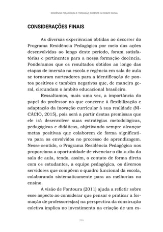 316
RESIDÊNCIA PEDAGÓGICA E FORMAÇÃO DOCENTE EM DEBATE INICIAL
CONSIDERAÇÕES FINAIS
As diversas experiências obtidas ao decorrer do
Programa Residência Pedagógica por meio das ações
desenvolvidas ao longo deste período, foram satisfa-
tórias e pertinentes para a nossa formação docência.
Ponderamos que os resultados obtidos ao longo das
etapas de imersão na escola e regência em sala de aula
se tornaram norteadores para a identificação de pon-
tos positivos e também negativos que, de maneira ge-
ral, circundam o âmbito educacional brasileiro.
Ressaltamos, mais uma vez, a importância do
papel do professor no que concerne à flexibilização e
adaptação da inovação curricular à sua realidade (NI-
CÁCIO, 2015), pois será a partir destas premissas que
ele irá desenvolver suas estratégias metodológicas,
pedagógicas e didáticas, objetivando sempre alcançar
metas positivas que colaborem de forma significati-
va para os envolvidos no processo de aprendizagem.
Nesse sentido, o Programa Residência Pedagógica nos
proporciona a oportunidade de vivenciar o dia-a-dia da
sala de aula, tendo, assim, o contato de forma direta
com os estudantes, a equipe pedagógica, os diversos
servidores que compõem o quadro funcional da escola,
colaborando sistematicamente para as melhorias no
ensino.
A visão de Fontoura (2011) ajuda a refletir sobre
esse aspecto ao considerar que pensar e praticar a for-
mação de professores(as) na perspectiva da construção
coletiva implica no investimento na criação de um es-
 