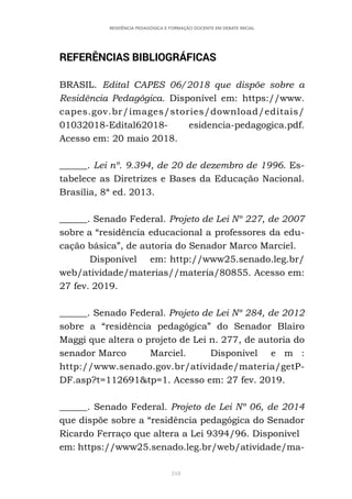 318
RESIDÊNCIA PEDAGÓGICA E FORMAÇÃO DOCENTE EM DEBATE INICIAL
REFERÊNCIAS BIBLIOGRÁFICAS
BRASIL. Edital CAPES 06/2018 que dispõe sobre a
Residência Pedagógica. Disponível em: https://www.
capes.gov.br/images/stories/download/editais/
01032018-Edital62018- esidencia-pedagogica.pdf.
Acesso em: 20 maio 2018.
______. Lei nº. 9.394, de 20 de dezembro de 1996. Es-
tabelece as Diretrizes e Bases da Educação Nacional.
Brasília, 8ª ed. 2013.
______. Senado Federal. Projeto de Lei Nº 227, de 2007
sobre a “residência educacional a professores da edu-
cação básica”, de autoria do Senador Marco Marciel.
Disponível em: http://www25.senado.leg.br/
web/atividade/materias//materia/80855. Acesso em:
27 fev. 2019.
______. Senado Federal. Projeto de Lei Nº 284, de 2012
sobre a “residência pedagógica” do Senador Blairo
Maggi que altera o projeto de Lei n. 277, de autoria do
senador Marco Marciel. Disponível e m :
http://www.senado.gov.br/atividade/materia/getP-
DF.asp?t=112691&tp=1. Acesso em: 27 fev. 2019.
______. Senado Federal. Projeto de Lei Nº 06, de 2014
que dispõe sobre a “residência pedagógica do Senador
Ricardo Ferraço que altera a Lei 9394/96. Disponível
em: https://www25.senado.leg.br/web/atividade/ma-
 