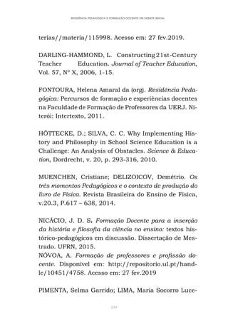 319
RESIDÊNCIA PEDAGÓGICA E FORMAÇÃO DOCENTE EM DEBATE INICIAL
terias//materia/115998. Acesso em: 27 fev.2019.
DARLING-HAMMOND, L. Constructing 21st-Century
Teacher Education. Journal of Teacher Education,
Vol. 57, Nº X, 2006, 1-15.
FONTOURA, Helena Amaral da (org). Residência Peda-
gógica: Percursos de formação e experiências docentes
na Faculdade de Formação de Professores da UERJ. Ni-
terói: Intertexto, 2011.
HÖTTECKE, D.; SILVA, C. C. Why Implementing His-
tory and Philosophy in School Science Education is a
Challenge: An Analysis of Obstacles. Science & Educa-
tion, Dordrecht, v. 20, p. 293-316, 2010.
MUENCHEN, Cristiane; DELIZOICOV, Demétrio. Os
três momentos Pedagógicos e o contexto de produção do
livro de Física. Revista Brasileira do Ensino de Física,
v.20.3, P.617 – 638, 2014.
NICÁCIO, J. D. S. Formação Docente para a inserção
da história e filosofia da ciência no ensino: textos his-
tórico-pedagógicos em discussão. Dissertação de Mes-
trado. UFRN, 2015.
NÓVOA, A. Formação de professores e profissão do-
cente. Disponível em: http://repositorio.ul.pt/hand-
le/10451/4758. Acesso em: 27 fev.2019
PIMENTA, Selma Garrido; LIMA, Maria Socorro Luce-
 
