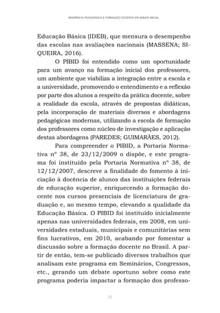 32
RESIDÊNCIA PEDAGÓGICA E FORMAÇÃO DOCENTE EM DEBATE INICIAL
Educação Básica (IDEB), que mensura o desempenho
das escolas nas avaliações nacionais (MASSENA; SI-
QUEIRA, 2016).
O PIBID foi entendido como um oportunidade
para um avanço na formação inicial dos professores,
um ambiente que viabiliza a integração entre a escola e
a universidade, promovendo o entendimento e a reflexão
por parte dos alunos a respeito da prática docente, sobre
a realidade da escola, através de propostas didáticas,
pela incorporação de materiais diversos e abordagens
pedagógicas modernas, utilizando a escola de formação
dos professores como núcleo de investigação e aplicação
destas abordagens (PAREDES; GUIMARÃES, 2012).
Para compreender o PIBID, a Portaria Norma-
tiva nº 38, de 23/12/2009 o dispõe, e este progra-
ma foi instituído pela Portaria Normativa nº 38, de
12/12/2007, descreve a finalidade do fomento à ini-
ciação à docência de alunos das instituições federais
de educação superior, enriquecendo a formação do-
cente nos cursos presenciais de licenciatura de gra-
duação e, ao mesmo tempo, elevando a qualidade da
Educação Básica. O PIBID foi instituído inicialmente
apenas nas universidades federais, em 2008, em uni-
versidades estaduais, municipais e comunitárias sem
fins lucrativos, em 2010, acabando por fomentar a
discussão sobre a formação docente no Brasil. A par-
tir de então, tem-se publicado diversos trabalhos que
analisam este programa em Seminários, Congressos,
etc., gerando um debate oportuno sobre como este
programa poderia impactar a formação dos professo-
 