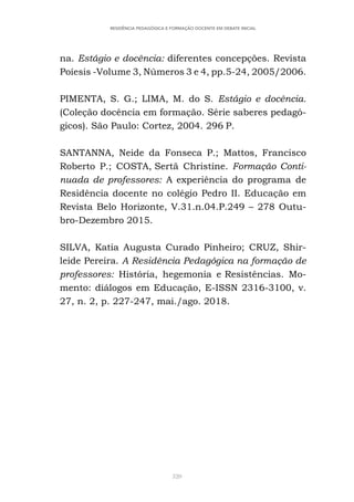 320
RESIDÊNCIA PEDAGÓGICA E FORMAÇÃO DOCENTE EM DEBATE INICIAL
na. Estágio e docência: diferentes concepções. Revista
Poíesis -Volume 3, Números 3 e 4, pp.5-24, 2005/2006.
PIMENTA, S. G.; LIMA, M. do S. Estágio e docência.
(Coleção docência em formação. Série saberes pedagó-
gicos). São Paulo: Cortez, 2004. 296 P.
SANTANNA, Neide da Fonseca P.; Mattos, Francisco
Roberto P.; COSTA, Sertã Christine. Formação Conti-
nuada de professores: A experiência do programa de
Residência docente no colégio Pedro II. Educação em
Revista Belo Horizonte, V.31.n.04.P.249 – 278 Outu-
bro-Dezembro 2015.
SILVA, Katia Augusta Curado Pinheiro; CRUZ, Shir-
leide Pereira. A Residência Pedagógica na formação de
professores: História, hegemonia e Resistências. Mo-
mento: diálogos em Educação, E-ISSN 2316-3100, v.
27, n. 2, p. 227-247, mai./ago. 2018.
 