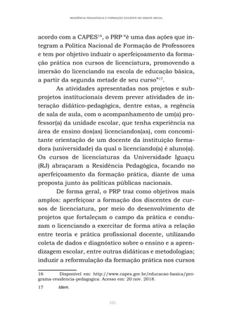 322
RESIDÊNCIA PEDAGÓGICA E FORMAÇÃO DOCENTE EM DEBATE INICIAL
acordo com a CAPES16
, o PRP “é uma das ações que in-
tegram a Política Nacional de Formação de Professores
e tem por objetivo induzir o aperfeiçoamento da forma-
ção prática nos cursos de licenciatura, promovendo a
imersão do licenciando na escola de educação básica,
a partir da segunda metade de seu curso”17
.
As atividades apresentadas nos projetos e sub-
projetos institucionais devem prever atividades de in-
teração didático-pedagógica, dentre estas, a regência
de sala de aula, com o acompanhamento de um(a) pro-
fessor(a) da unidade escolar, que tenha experiência na
área de ensino dos(as) licenciandos(as), com concomi-
tante orientação de um docente da instituição forma-
dora (universidade) da qual o licenciando(a) é aluno(a).
Os cursos de licenciaturas da Universidade Iguaçu
(RJ) abraçaram a Residência Pedagógica, focando no
aperfeiçoamento da formação prática, diante de uma
proposta junto às políticas públicas nacionais.
De forma geral, o PRP traz como objetivos mais
amplos: aperfeiçoar a formação dos discentes de cur-
sos de licenciatura, por meio do desenvolvimento de
projetos que fortaleçam o campo da prática e condu-
zam o licenciando a exercitar de forma ativa a relação
entre teoria e prática profissional docente, utilizando
coleta de dados e diagnóstico sobre o ensino e a apren-
dizagem escolar, entre outras didáticas e metodologias;
induzir a reformulação da formação prática nos cursos
16 Disponível em: http://www.capes.gov.br/educacao-basica/pro-
grama-residencia-pedagogica. Acesso em: 20 nov. 2018.
17 Idem.
 
