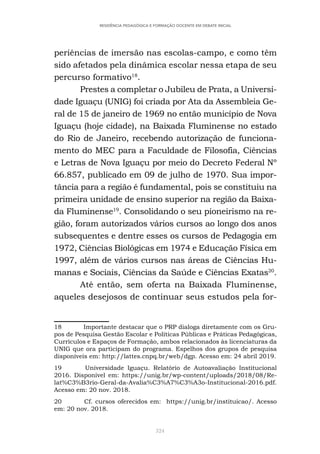 324
RESIDÊNCIA PEDAGÓGICA E FORMAÇÃO DOCENTE EM DEBATE INICIAL
periências de imersão nas escolas-campo, e como têm
sido afetados pela dinâmica escolar nessa etapa de seu
percurso formativo18
.
Prestes a completar o Jubileu de Prata, a Universi-
dade Iguaçu (UNIG) foi criada por Ata da Assembleia Ge-
ral de 15 de janeiro de 1969 no então município de Nova
Iguaçu (hoje cidade), na Baixada Fluminense no estado
do Rio de Janeiro, recebendo autorização de funciona-
mento do MEC para a Faculdade de Filosofia, Ciências
e Letras de Nova Iguaçu por meio do Decreto Federal Nº
66.857, publicado em 09 de julho de 1970. Sua impor-
tância para a região é fundamental, pois se constituiu na
primeira unidade de ensino superior na região da Baixa-
da Fluminense19
. Consolidando o seu pioneirismo na re-
gião, foram autorizados vários cursos ao longo dos anos
subsequentes e dentre esses os cursos de Pedagogia em
1972, Ciências Biológicas em 1974 e Educação Física em
1997, além de vários cursos nas áreas de Ciências Hu-
manas e Sociais, Ciências da Saúde e Ciências Exatas20
.
Até então, sem oferta na Baixada Fluminense,
aqueles desejosos de continuar seus estudos pela for-
18 Importante destacar que o PRP dialoga diretamente com os Gru-
pos de Pesquisa Gestão Escolar e Políticas Públicas e Práticas Pedagógicas,
Currículos e Espaços de Formação, ambos relacionados às licenciaturas da
UNIG que ora participam do programa. Espelhos dos grupos de pesquisa
disponíveis em: http://lattes.cnpq.br/web/dgp. Acesso em: 24 abril 2019.
19 Universidade Iguaçu. Relatório de Autoavaliação Institucional
2016. Disponível em: https://unig.br/wp-content/uploads/2018/08/Re-
lat%C3%B3rio-Geral-da-Avalia%C3%A7%C3%A3o-Institucional-2016.pdf.
Acesso em: 20 nov. 2018.
20 Cf. cursos oferecidos em: https://unig.br/instituicao/. Acesso
em: 20 nov. 2018.
 