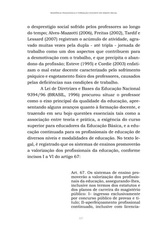 327
RESIDÊNCIA PEDAGÓGICA E FORMAÇÃO DOCENTE EM DEBATE INICIAL
o desprestigio social sofrido pelos professores ao longo
do tempo; Alves-Mazzotti (2006), Freitas (2002), Tardif e
Lessard (2007) registram o acúmulo de atividade, agra-
vado muitas vezes pela dupla - até tripla - jornada de
trabalho como um dos aspectos que contribuem para
a desmotivação com o trabalho, e que precipita o aban-
dono da profissão; Esteve (1995) e Cordie (2003) enfati-
zam o mal estar docente caracterizado pelo sofrimento
psíquico e esgotamento físico dos professores, causados
pelas deficiências nas condições de trabalho.
A Lei de Diretrizes e Bases da Educação Nacional
9394/96 (BRASIL, 1996) procurou situar o professor
como o eixo principal da qualidade da educação, apre-
sentando alguns avanços quanto à formação docente, e
trazendo em seu bojo questões essenciais tais como a
associação entre teoria e prática, a exigência do curso
superior para educadores da Educação Básica, e a edu-
cação continuada para os profissionais de educação de
diversos níveis e modalidades de educação. No texto le-
gal, é registrado que os sistemas de ensinos promoverão
a valorização dos profissionais da educação, conforme
incisos I a VI do artigo 67:
Art. 67. Os sistemas de ensino pro-
moverão a valorização dos profissio-
nais da educação, assegurando-lhes,
inclusive nos termos dos estatutos e
dos planos de carreira do magistério
público: I– ingresso exclusivamente
por concurso público de provas e tí-
tulo; II–aperfeiçoamento profissional
continuado, inclusive com licencia-
 