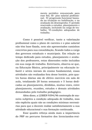 328
RESIDÊNCIA PEDAGÓGICA E FORMAÇÃO DOCENTE EM DEBATE INICIAL
mento periódico remunerado para
esse fim; III– piso salarial profissio-
nal; IV–progressão funcional basea-
da na titulação ou habilitação, e na
avaliação do desempenho; V–período
reservado a estudos, planejamento e
avaliação, incluindo na carga de tra-
balho; VI–condições adequadas de
trabalho.
Como é possível verificar, tanto a valorização
profissional como o plano de carreira e o piso salarial
não têm base fixada, nem são apresentados caminhos
concretos para sua consolidação, ficando todos a cargo
dos governos estaduais e municipais. Em relação ao
tempo dedicado para estudos, planejamento e avalia-
ção dos professores, estas dimensões estão incluídas
em sua carga de trabalho. Entretanto, observa-se que,
na Educação Básica, principalmente na educação in-
fantil e séries iniciais do ensino fundamental, essas
atividades são realizadas fora desse horário, pois qua-
tro horas diárias são de efetivo exercício em sala de
aula, totalizando 20 horas semanais e 5 horas dedi-
cadas ao planejamento, divididas, muitas vezes, entre
planejamento, reuniões, estudos e demais atividades
demandadas pelo trabalho pedagógico.
Além disso, a LDBEN 9394/96 contempla de ma-
neira subjetiva a condição adequada de trabalho, mas
não explicita quais são as condições mínimas necessá-
rias para que o docente realize satisfatoriamente a sua
atividade educacional e sua formação continuada.
Esse quadro reforça ainda mais a importância
do PRP no percurso formativo dos licenciandos-resi-
 