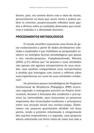 329
RESIDÊNCIA PEDAGÓGICA E FORMAÇÃO DOCENTE EM DEBATE INICIAL
dentes, pois, em contato direto com o chão da escola,
provavelmente os laços que unem teoria e prática po-
dem se estreitar, proporcionando reflexões mais agu-
das e efetivas sobre as múltiplas dimensões que envol-
vem o trabalho e a identidade docentes.
PROCEDIMENTOS METODOLÓGICOS
O estudo científico representa uma forma de ge-
rar conhecimento a partir de dados devidamente cole-
tados e analisados e que viabilizam ao pesquisador co-
nhecer as múltiplas facetas metodológicas que guiam
o seu estudo/pesquisa. Complementando, Moreira
(2002, p.51) afirma que “as pessoas e suas atividades
não apenas são agentes interpretativos de seus mun-
dos, mas também compartilham suas interpretações
à medida que interagem com outros e refletem sobre
suas experiências no curso de suas atividades cotidia-
nas”.
Os primeiros passos metodológicos do Programa
Institucional de Residência Pedagógica (PRP) ocorre-
ram seguindo o cronograma previsto no Projeto Insti-
tucional, durante a formação dos residentes e precep-
tores na universidade, para buscarmos as primeiras
impressões dos licenciandos-residentes e preceptores
sobre sua atuação inicial nas escolas-campo. Elabo-
ramos um pequeno questionário dividido em duas
partes, sendo a primeira relacionada à categorização
dos sujeitos respondentes e a segunda, uma pergunta
aberta solicitando um breve relato de como tem sido a
 