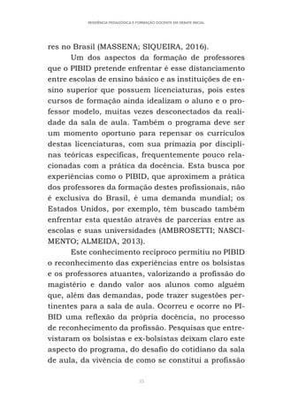33
RESIDÊNCIA PEDAGÓGICA E FORMAÇÃO DOCENTE EM DEBATE INICIAL
res no Brasil (MASSENA; SIQUEIRA, 2016).
Um dos aspectos da formação de professores
que o PIBID pretende enfrentar é esse distanciamento
entre escolas de ensino básico e as instituições de en-
sino superior que possuem licenciaturas, pois estes
cursos de formação ainda idealizam o aluno e o pro-
fessor modelo, muitas vezes desconectados da reali-
dade da sala de aula. Também o programa deve ser
um momento oportuno para repensar os currículos
destas licenciaturas, com sua primazia por discipli-
nas teóricas específicas, frequentemente pouco rela-
cionadas com a prática da docência. Esta busca por
experiências como o PIBID, que aproximem a prática
dos professores da formação destes profissionais, não
é exclusiva do Brasil, é uma demanda mundial; os
Estados Unidos, por exemplo, têm buscado também
enfrentar esta questão através de parcerias entre as
escolas e suas universidades (AMBROSETTI; NASCI-
MENTO; ALMEIDA, 2013).
Este conhecimento recíproco permitiu no PIBID
o reconhecimento das experiências entre os bolsistas
e os professores atuantes, valorizando a profissão do
magistério e dando valor aos alunos como alguém
que, além das demandas, pode trazer sugestões per-
tinentes para a sala de aula. Ocorreu e ocorre no PI-
BID uma reflexão da própria docência, no processo
de reconhecimento da profissão. Pesquisas que entre-
vistaram os bolsistas e ex-bolsistas deixam claro este
aspecto do programa, do desafio do cotidiano da sala
de aula, da vivência de como se constitui a profissão
 