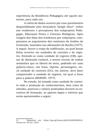 330
RESIDÊNCIA PEDAGÓGICA E FORMAÇÃO DOCENTE EM DEBATE INICIAL
experiência da Residência Pedagógica até aquele mo-
mento, para cada um.
A coleta de dados ocorreu por esse questionário
disponibilizado pelo formulário Google Docs21
online
aos residentes e preceptores dos subprojetos Peda-
gogia, Educação Física e Ciências Biológicas. Após
triagem das falas dos residentes por subprojeto, com-
paramos os argumentos dos contextos da Análise de
Conteúdo, baseados nas afirmações de Bardin (1977).
A seguir, houve a etapa da codificação, na qual foram
feitos recortes em unidades de contexto e de regis-
tro. Entende-se como unidade de registro (UR), ape-
sar de dimensão variável, o menor recorte de ordem
semântica que se liberta do texto, podendo ser uma
palavra-chave, um tema, objetos, personagens, etc.
Já unidade de contexto (UC), em síntese, deve fazer
compreender a unidade de registro, tal qual a frase
para a palavra (BARDIN, 1977).
No estudo, foi tomada como unidade de contex-
to toda a produção de conhecimentos, bem como de
atitudes, posturas e valores produzidos durante os en-
contros de formação, os aportes legais e teóricos que
serão apresentados a seguir.
21 Disponível em: https://goo.gl/forms/ykDz7A5iZl5HhNUc2.
Acesso em: 20 nov. 2018.
 
