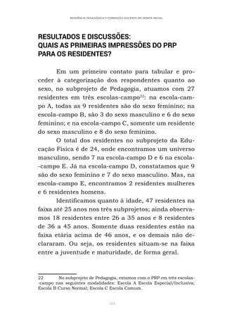 331
RESIDÊNCIA PEDAGÓGICA E FORMAÇÃO DOCENTE EM DEBATE INICIAL
RESULTADOS E DISCUSSÕES:
QUAIS AS PRIMEIRAS IMPRESSÕES DO PRP
PARA OS RESIDENTES?
Em um primeiro contato para tabular e pro-
ceder à categorização dos respondentes quanto ao
sexo, no subprojeto de Pedagogia, atuamos com 27
residentes em três escolas-campo22
: na escola-cam-
po A, todas as 9 residentes são do sexo feminino; na
escola-campo B, são 3 do sexo masculino e 6 do sexo
feminino; e na escola-campo C, somente um residente
do sexo masculino e 8 do sexo feminino.
O total dos residentes no subprojeto da Edu-
cação Física é de 24, onde encontramos um universo
masculino, sendo 7 na escola-campo D e 6 na escola-
-campo E. Já na escola-campo D, constatamos que 9
são do sexo feminino e 7 do sexo masculino. Mas, na
escola-campo E, encontramos 2 residentes mulheres
e 6 residentes homens.
Identificamos quanto à idade, 47 residentes na
faixa até 25 anos nos três subprojetos; ainda observa-
mos 18 residentes entre 26 a 35 anos e 8 residentes
de 36 a 45 anos. Somente duas residentes estão na
faixa etária acima de 46 anos, e os demais não de-
clararam. Ou seja, os residentes situam-se na faixa
entre a juventude e maturidade, de forma geral.
22 No subprojeto de Pedagogia, estamos com o PRP em três escolas-
-campo nas seguintes modalidades: Escola A Escola Especial/Inclusiva;
Escola B Curso Normal; Escola C Escola Comum.
 