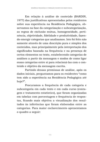 332
RESIDÊNCIA PEDAGÓGICA E FORMAÇÃO DOCENTE EM DEBATE INICIAL
Em relação à análise de conteúdo (BARDIN,
1977) das justificativas apresentadas pelos residentes
sobre sua experiência na Residência Pedagógica, ob-
servamos na fase da categorização e subcategorização,
as regras de exclusão mútua, homogeneidade, perti-
nência, objetividade, fidelidade e produtividade, fazen-
do emergir categorias que analisamos. Isto foi feito não
somente através de uma descrição pura e simples dos
conteúdos, mas principalmente pela interpretação dos
significados baseada na frequência e na presença de
certos elementos no texto, estabelecendo categorias de
análises a partir da mensagem e modos de como ligar
essas categorias entre si para relacioná-las com o con-
teúdo e objetivo da mensagem escrita.
Partindo dessas premissas de análise, após os
dados iniciais, perguntamos para os residentes “como
tem sido a experiência na Residência Pedagógica até
hoje?”.
Procuramos a frequência de cada categoria e
subcategoria em cada texto e em cada curso (conta-
gem e tratamento estatístico), que foram organizadas
em tabelas com porcentagem e frequência de respos-
tas, ficando mais objetiva a visualização dos resul-
tados às inferências que foram elaboradas entre as
categorias. Para maior esclarecimento apresentamos
o quadro a seguir:
 