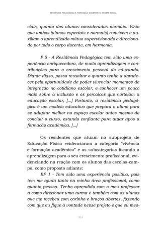 334
RESIDÊNCIA PEDAGÓGICA E FORMAÇÃO DOCENTE EM DEBATE INICIAL
ciais, quanto dos alunos considerados normais. Visto
que ambos (alunos especiais e normais) convivem e au-
xiliam o aprendizado mútuo supervisionado e direciona-
do por todo o corpo docente, em harmonia.
P 5 - A Residência Pedagógica tem sido uma ex-
periência enriquecedora, de muito aprendizagem e con-
tribuições para o crescimento pessoal do educando.
Diante disso, posso ressaltar o quanto tenho a agrade-
cer pela oportunidade de poder vivenciar momentos de
integração no cotidiano escolar, e conhecer um pouco
mais sobre a inclusão e os percalços que norteiam a
educação escolar; [...] Portanto, a residência pedagó-
gica é um modelo educativo que prepara o aluno para
se adaptar melhor no espaço escolar antes mesmo de
concluir o curso, estando confiante para atuar após a
formação acadêmica. [...]
Os residentes que atuam no subprojeto de
Educação Física evidenciaram a categoria “vivência
e formação acadêmica” e as subcategorias focando a
aprendizagem para o seu crescimento profissional, evi-
denciando na reação com os alunos das escolas-cam-
po, como proposto adiante:
EF 1 - Tem sido uma experiência positiva, pois
tem me ajuda tanto na minha área profissional, como
quanto pessoa. Tenho aprendido com o meu professor
a como direcionar uma turma e também com os alunos
que me recebeu com carinho e braços abertos, fazendo
com que eu fique à vontade nesse projeto e que eu mes-
 
