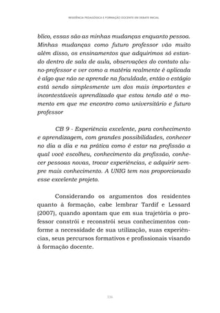 336
RESIDÊNCIA PEDAGÓGICA E FORMAÇÃO DOCENTE EM DEBATE INICIAL
blico, essas são as minhas mudanças enquanto pessoa.
Minhas mudanças como futuro professor vão muito
além disso, os ensinamentos que adquirimos só estan-
do dentro de sala de aula, observações do contato alu-
no-professor e ver como a matéria realmente é aplicada
é algo que não se aprende na faculdade, então o estágio
está sendo simplesmente um dos mais importantes e
incontestáveis aprendizado que estou tendo até o mo-
mento em que me encontro como universitário e futuro
professor
CB 9 - Experiência excelente, para conhecimento
e aprendizagem, com grandes possibilidades, conhecer
no dia a dia e na prática como é estar na profissão a
qual você escolheu, conhecimento da profissão, conhe-
cer pessoas novas, trocar experiências, e adquirir sem-
pre mais conhecimento. A UNIG tem nos proporcionado
esse excelente projeto.
Considerando os argumentos dos residentes
quanto à formação, cabe lembrar Tardif e Lessard
(2007), quando apontam que em sua trajetória o pro-
fessor constrói e reconstrói seus conhecimentos con-
forme a necessidade de sua utilização, suas experiên-
cias, seus percursos formativos e profissionais visando
à formação docente.
 