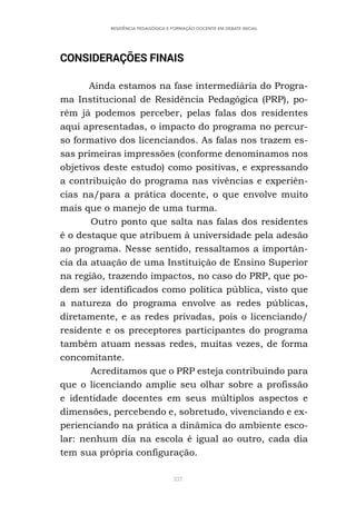 337
RESIDÊNCIA PEDAGÓGICA E FORMAÇÃO DOCENTE EM DEBATE INICIAL
CONSIDERAÇÕES FINAIS
Ainda estamos na fase intermediária do Progra-
ma Institucional de Residência Pedagógica (PRP), po-
rém já podemos perceber, pelas falas dos residentes
aqui apresentadas, o impacto do programa no percur-
so formativo dos licenciandos. As falas nos trazem es-
sas primeiras impressões (conforme denominamos nos
objetivos deste estudo) como positivas, e expressando
a contribuição do programa nas vivências e experiên-
cias na/para a prática docente, o que envolve muito
mais que o manejo de uma turma.
Outro ponto que salta nas falas dos residentes
é o destaque que atribuem à universidade pela adesão
ao programa. Nesse sentido, ressaltamos a importân-
cia da atuação de uma Instituição de Ensino Superior
na região, trazendo impactos, no caso do PRP, que po-
dem ser identificados como política pública, visto que
a natureza do programa envolve as redes públicas,
diretamente, e as redes privadas, pois o licenciando/
residente e os preceptores participantes do programa
também atuam nessas redes, muitas vezes, de forma
concomitante.
Acreditamos que o PRP esteja contribuindo para
que o licenciando amplie seu olhar sobre a profissão
e identidade docentes em seus múltiplos aspectos e
dimensões, percebendo e, sobretudo, vivenciando e ex-
perienciando na prática a dinâmica do ambiente esco-
lar: nenhum dia na escola é igual ao outro, cada dia
tem sua própria configuração.
 