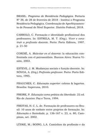 339
RESIDÊNCIA PEDAGÓGICA E FORMAÇÃO DOCENTE EM DEBATE INICIAL
BRASIL. Programa de Residência Pedagógica. Portaria
Nº 38, de 28 de fevereiro de 2018 - Institui o Programa
Residência Pedagógica. Coordenação de Aperfeiçoamen-
to de Pessoal de Nível Superior. Distrito Federal, 2018.
CARROLO, C. Formação e identidade profissional dos
professores. In: ESTRELA, M. T. (Org.). Viver e cons-
truir a profissão docente. Porto: Porto Editora, 1997.
p. 21-50
CORDIÉ, A. Malestar en el docente: la educación con-
frontada con el psicoanálisis. Buenos Aires: Nueva Vi-
sión, 2003.
ESTEVE, J. M. Mudanças sociais e função docente. In:
NÓVOA, A. (Org.) Profissão professor. Porto: Porto Edi-
tora, 1995.
FRAUCHES, C. Educação superior: cobras & lagartos.
Brasília: Itaperuna, 2010.
FREIRE, P. Educação como prática da liberdade. 22.ed.
Rio de Janeiro: Paz e Terra, 1994.
FREITAS, H. C. L. de. Formação de professores no Bra-
sil: 10 anos de embate entre projetos de formação. In:
Educação e Sociedade, p. 136-167 v. 23, n. 80, Cam-
pinas, set. 2002.
LÜDKE, M.; BOING, L.A. Caminhos da profissão e da
 