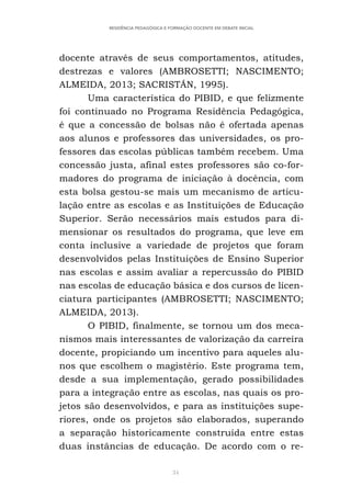 34
RESIDÊNCIA PEDAGÓGICA E FORMAÇÃO DOCENTE EM DEBATE INICIAL
docente através de seus comportamentos, atitudes,
destrezas e valores (AMBROSETTI; NASCIMENTO;
ALMEIDA, 2013; SACRISTÁN, 1995).
Uma característica do PIBID, e que felizmente
foi continuado no Programa Residência Pedagógica,
é que a concessão de bolsas não é ofertada apenas
aos alunos e professores das universidades, os pro-
fessores das escolas públicas também recebem. Uma
concessão justa, afinal estes professores são co-for-
madores do programa de iniciação à docência, com
esta bolsa gestou-se mais um mecanismo de articu-
lação entre as escolas e as Instituições de Educação
Superior. Serão necessários mais estudos para di-
mensionar os resultados do programa, que leve em
conta inclusive a variedade de projetos que foram
desenvolvidos pelas Instituições de Ensino Superior
nas escolas e assim avaliar a repercussão do PIBID
nas escolas de educação básica e dos cursos de licen-
ciatura participantes (AMBROSETTI; NASCIMENTO;
ALMEIDA, 2013).
O PIBID, finalmente, se tornou um dos meca-
nismos mais interessantes de valorização da carreira
docente, propiciando um incentivo para aqueles alu-
nos que escolhem o magistério. Este programa tem,
desde a sua implementação, gerado possibilidades
para a integração entre as escolas, nas quais os pro-
jetos são desenvolvidos, e para as instituições supe-
riores, onde os projetos são elaborados, superando
a separação historicamente construída entre estas
duas instâncias de educação. De acordo com o re-
 
