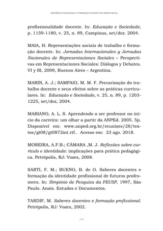 340
RESIDÊNCIA PEDAGÓGICA E FORMAÇÃO DOCENTE EM DEBATE INICIAL
profissionalidade docente. In: Educação e Sociedade,
p. 1159-1180, v. 25, n. 89, Campinas, set/dez. 2004.
MAIA, H. Representações sociais de trabalho e forma-
ção docente. In: Jornadas Internacionales y Jornadas
Nacionales de Representaciones Sociales – Perspecti-
vas em Representaciones Sociales: Diálogos y Debates.
VI y III, 2009, Buenos Aires – Argentina.
MARIN, A. J.; SAMPAIO, M. M. F. Precarização do tra-
balho docente e seus efeitos sobre as práticas curricu-
lares. In: Educação e Sociedade, v. 25, n. 89, p. 1203-
1225, set/dez, 2004.
MARIANO, A. L. S. Aprendendo a ser professor no iní-
cio da carreira: um olhar a partir da ANPEd. 2005. 5p.
Disponível em: www.anped.org.br/reunioes/28/tex-
tos/gt08/gt0872int.rtf.. Acesso em: 23 ago. 2018.
MOREIRA, A.F.B.; CÂMARA ,M. J. Reflexões sobre cur-
rículo e identidade: implicações para prática pedagógi-
ca. Petrópolis, RJ: Vozes, 2008.
SARTI, F. M.; BUENO, B. de O. Saberes docentes e
formação da identidade profissional de futuros profes-
sores. In: Simpósio de Pesquisa da FEUSP, 1997, São
Paulo. Anais. Estudos e Documentos.
TARDIF, M. Saberes docentes e formação profissional.
Petrópolis, RJ: Vozes, 2002.
 