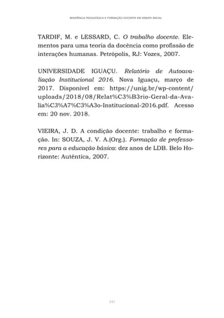 341
RESIDÊNCIA PEDAGÓGICA E FORMAÇÃO DOCENTE EM DEBATE INICIAL
TARDIF, M. e LESSARD, C. O trabalho docente. Ele-
mentos para uma teoria da docência como profissão de
interações humanas. Petrópolis, RJ: Vozes, 2007.
UNIVERSIDADE IGUAÇU. Relatório de Autoava-
liação Institucional 2016. Nova Iguaçu, março de
2017. Disponível em: https://unig.br/wp-content/
uploads/2018/08/Relat%C3%B3rio-Geral-da-Ava-
lia%C3%A7%C3%A3o-Institucional-2016.pdf. Acesso
em: 20 nov. 2018.
VIEIRA, J. D. A condição docente: trabalho e forma-
ção. In: SOUZA, J. V. A.(Org.). Formação de professo-
res para a educação básica: dez anos de LDB. Belo Ho-
rizonte: Autêntica, 2007.
 