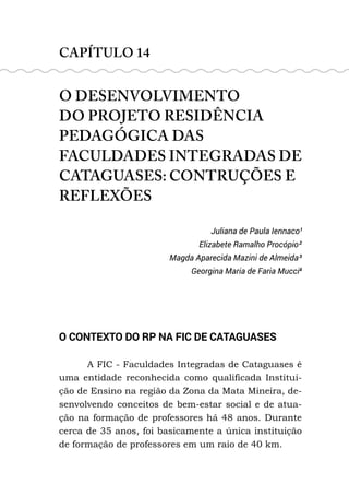 CAPÍTULO 14
O DESENVOLVIMENTO
DO PROJETO RESIDÊNCIA
PEDAGÓGICA DAS
FACULDADES INTEGRADAS DE
CATAGUASES: CONTRUÇÕES E
REFLEXÕES
Juliana de Paula Iennaco¹
Elizabete Ramalho Procópio²
Magda Aparecida Mazini de Almeida³
Georgina Maria de Faria Mucci4
O CONTEXTO DO RP NA FIC DE CATAGUASES
A FIC - Faculdades Integradas de Cataguases é
uma entidade reconhecida como qualificada Institui-
ção de Ensino na região da Zona da Mata Mineira, de-
senvolvendo conceitos de bem-estar social e de atua-
ção na formação de professores há 48 anos. Durante
cerca de 35 anos, foi basicamente a única instituição
de formação de professores em um raio de 40 km.
 