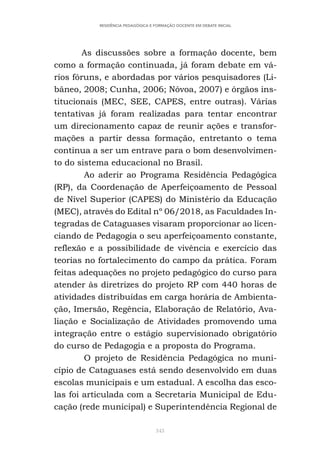 343
RESIDÊNCIA PEDAGÓGICA E FORMAÇÃO DOCENTE EM DEBATE INICIAL
As discussões sobre a formação docente, bem
como a formação continuada, já foram debate em vá-
rios fóruns, e abordadas por vários pesquisadores (Li-
bâneo, 2008; Cunha, 2006; Nóvoa, 2007) e órgãos ins-
titucionais (MEC, SEE, CAPES, entre outras). Várias
tentativas já foram realizadas para tentar encontrar
um direcionamento capaz de reunir ações e transfor-
mações a partir dessa formação, entretanto o tema
continua a ser um entrave para o bom desenvolvimen-
to do sistema educacional no Brasil.
Ao aderir ao Programa Residência Pedagógica
(RP), da Coordenação de Aperfeiçoamento de Pessoal
de Nível Superior (CAPES) do Ministério da Educação
(MEC), através do Edital nº 06/2018, as Faculdades In-
tegradas de Cataguases visaram proporcionar ao licen-
ciando de Pedagogia o seu aperfeiçoamento constante,
reflexão e a possibilidade de vivência e exercício das
teorias no fortalecimento do campo da prática. Foram
feitas adequações no projeto pedagógico do curso para
atender às diretrizes do projeto RP com 440 horas de
atividades distribuídas em carga horária de Ambienta-
ção, Imersão, Regência, Elaboração de Relatório, Ava-
liação e Socialização de Atividades promovendo uma
integração entre o estágio supervisionado obrigatório
do curso de Pedagogia e a proposta do Programa.
O projeto de Residência Pedagógica no muni-
cípio de Cataguases está sendo desenvolvido em duas
escolas municipais e um estadual. A escolha das esco-
las foi articulada com a Secretaria Municipal de Edu-
cação (rede municipal) e Superintendência Regional de
 