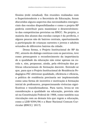 344
RESIDÊNCIA PEDAGÓGICA E FORMAÇÃO DOCENTE EM DEBATE INICIAL
Ensino (rede estadual). Em reuniões realizadas com
o Superintendente e o Secretário de Educação, foram
discutidos alguns aspectos das necessidades emergen-
ciais das escolas disponibilizadas e como o projeto RP
poderia contribuir para maximizar o desenvolvimen-
to das competências previstas na BNCC. No projeto, a
maioria dos alunos das escolas campo é da periferia, e
alguns poucos são de bairros centrais, oportunizando
a participação de crianças carentes e jovens e adultos
oriundos de diferentes bairros da cidade.
Dessa forma, o Projeto Institucional de RP da
FIC, através do diálogo contínuo com os parceiros, teve
como pressuposto o reconhecimento da importância
de a qualidade da educação não estar apenas na es-
cola e, sim, perpassar, ainda, pela efetivação das po-
líticas educacionais de formação docente. Entende-se
que, para que o Projeto Institucional de Residência Pe-
dagógica-FIC obtivesse qualidade, eficiência e eficácia,
a política de residência precisaria ser implementada
como uma forma de incentivo e motivação à formação
inicial de professores, proporcionando vivências signi-
ficativas e transformadoras. Para tanto, levou-se em
consideração a qualidade na educação, prevista não
só na Constituição Federal de 1988, como também sua
vinculação com as demais leis que regem a educação,
como a LDB 9394/96 e a Base Nacional Comum Cur-
ricular (BNCC/ 2017)
 