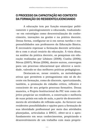 345
RESIDÊNCIA PEDAGÓGICA E FORMAÇÃO DOCENTE EM DEBATE INICIAL
O PROCESSO DA CAPACITAÇÃO NO CONTEXTO
DA FORMAÇÃO DO RESIDENTE/LICENCIANDO
A educação tem por função emancipar politi-
camente e psicologicamente o educando, traduzindo-
-se em estratégias como descentralização do conhe-
cimento, inovações na gestão e na prática docente.
Dessa forma, configurar-se-á em novas tarefas e res-
ponsabilidades aos professores da Educação Básica.
É necessário repensar a formação docente articulan-
do-a com o atual cenário da educação. À vista disso,
na análise da prática docente, as pesquisas em edu-
cação realizadas por Libâneo (2008); Cunha (2006);
Nóvoa (2007); Weizs (2006), dentre outros, convergem
para um processo educacional que alicerce a socie-
dade, valendo-se das melhores práticas pedagógicas.
Destacam-se, nesse cenário, as metodologias
ativas que permitem o protagonismo não só do do-
cente em formação, como do discente, oportunizando,
também, a promoção do cidadão crítico, reflexivo e
consciente de seu próprio processo formativo. Dessa
maneira, o Projeto Institucional da FIC tem como ob-
jetivo propiciar ao residente, a construção e melhoria
de suas práxis em sala de aula, a partir do desenvolvi-
mento de atividades de reflexão-ação. Ao fornecer aos
residentes possibilidades e opções para a formação de
sua identidade profissional por meio das atividades
planejadas, articuladas à BNCC, obter-se-á o apro-
fundamento em seus conhecimentos, propiciando o
desenvolvimento de um trabalho com mais proprie-
 