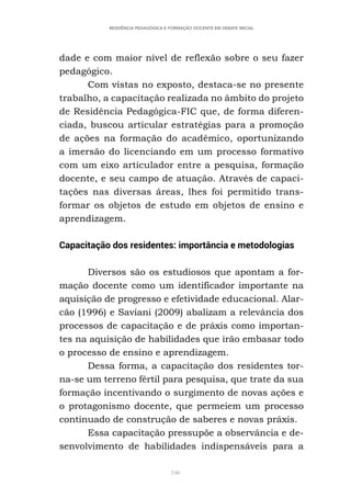 346
RESIDÊNCIA PEDAGÓGICA E FORMAÇÃO DOCENTE EM DEBATE INICIAL
dade e com maior nível de reflexão sobre o seu fazer
pedagógico.
Com vistas no exposto, destaca-se no presente
trabalho, a capacitação realizada no âmbito do projeto
de Residência Pedagógica-FIC que, de forma diferen-
ciada, buscou articular estratégias para a promoção
de ações na formação do acadêmico, oportunizando
a imersão do licenciando em um processo formativo
com um eixo articulador entre a pesquisa, formação
docente, e seu campo de atuação. Através de capaci-
tações nas diversas áreas, lhes foi permitido trans-
formar os objetos de estudo em objetos de ensino e
aprendizagem.
Capacitação dos residentes: importância e metodologias
Diversos são os estudiosos que apontam a for-
mação docente como um identificador importante na
aquisição de progresso e efetividade educacional. Alar-
cão (1996) e Saviani (2009) abalizam a relevância dos
processos de capacitação e de práxis como importan-
tes na aquisição de habilidades que irão embasar todo
o processo de ensino e aprendizagem.
Dessa forma, a capacitação dos residentes tor-
na-se um terreno fértil para pesquisa, que trate da sua
formação incentivando o surgimento de novas ações e
o protagonismo docente, que permeiem um processo
continuado de construção de saberes e novas práxis.
Essa capacitação pressupõe a observância e de-
senvolvimento de habilidades indispensáveis para a
 