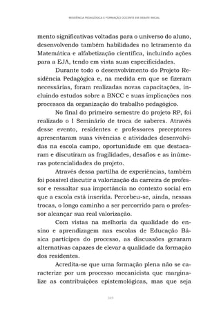 349
RESIDÊNCIA PEDAGÓGICA E FORMAÇÃO DOCENTE EM DEBATE INICIAL
mento significativas voltadas para o universo do aluno,
desenvolvendo também habilidades no letramento da
Matemática e alfabetização científica, incluindo ações
para a EJA, tendo em vista suas especificidades.
Durante todo o desenvolvimento do Projeto Re-
sidência Pedagógica e, na medida em que se fizeram
necessárias, foram realizadas novas capacitações, in-
cluindo estudos sobre a BNCC e suas implicações nos
processos da organização do trabalho pedagógico.
No final do primeiro semestre do projeto RP, foi
realizado o I Seminário de troca de saberes. Através
desse evento, residentes e professores preceptores
apresentaram suas vivências e atividades desenvolvi-
das na escola campo, oportunidade em que destaca-
ram e discutiram as fragilidades, desafios e as inúme-
ras potencialidades do projeto.
Através dessa partilha de experiências, também
foi possível discutir a valorização da carreira de profes-
sor e ressaltar sua importância no contexto social em
que a escola está inserida. Percebeu-se, ainda, nessas
trocas, o longo caminho a ser percorrido para o profes-
sor alcançar sua real valorização.
Com vistas na melhoria da qualidade do en-
sino e aprendizagem nas escolas de Educação Bá-
sica partícipes do processo, as discussões geraram
alternativas capazes de elevar a qualidade da formação
dos residentes.
Acredita-se que uma formação plena não se ca-
racterize por um processo mecanicista que margina-
lize as contribuições epistemológicas, mas que seja
 