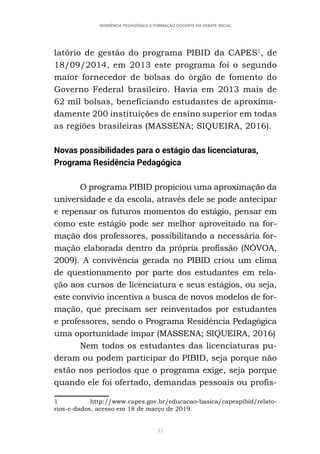 35
RESIDÊNCIA PEDAGÓGICA E FORMAÇÃO DOCENTE EM DEBATE INICIAL
latório de gestão do programa PIBID da CAPES1
, de
18/09/2014, em 2013 este programa foi o segundo
maior fornecedor de bolsas do órgão de fomento do
Governo Federal brasileiro. Havia em 2013 mais de
62 mil bolsas, beneficiando estudantes de aproxima-
damente 200 instituições de ensino superior em todas
as regiões brasileiras (MASSENA; SIQUEIRA, 2016).
Novas possibilidades para o estágio das licenciaturas,
Programa Residência Pedagógica
O programa PIBID propiciou uma aproximação da
universidade e da escola, através dele se pode antecipar
e repensar os futuros momentos do estágio, pensar em
como este estágio pode ser melhor aproveitado na for-
mação dos professores, possibilitando a necessária for-
mação elaborada dentro da própria profissão (NÓVOA,
2009). A convivência gerada no PIBID criou um clima
de questionamento por parte dos estudantes em rela-
ção aos cursos de licenciatura e seus estágios, ou seja,
este convívio incentiva a busca de novos modelos de for-
mação, que precisam ser reinventados por estudantes
e professores, sendo o Programa Residência Pedagógica
uma oportunidade ímpar (MASSENA; SIQUEIRA, 2016)
Nem todos os estudantes das licenciaturas pu-
deram ou podem participar do PIBID, seja porque não
estão nos períodos que o programa exige, seja porque
quando ele foi ofertado, demandas pessoais ou profis-
1 http://www.capes.gov.br/educacao-basica/capespibid/relato-
rios-e-dados, acesso em 18 de março de 2019.
 