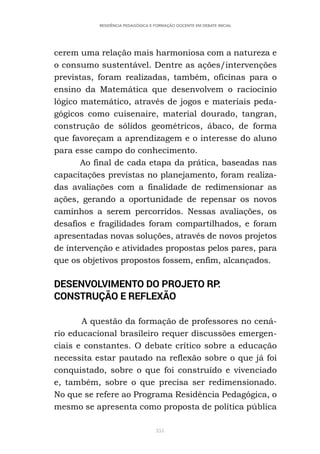 351
RESIDÊNCIA PEDAGÓGICA E FORMAÇÃO DOCENTE EM DEBATE INICIAL
cerem uma relação mais harmoniosa com a natureza e
o consumo sustentável. Dentre as ações/intervenções
previstas, foram realizadas, também, oficinas para o
ensino da Matemática que desenvolvem o raciocínio
lógico matemático, através de jogos e materiais peda-
gógicos como cuisenaire, material dourado, tangran,
construção de sólidos geométricos, ábaco, de forma
que favoreçam a aprendizagem e o interesse do aluno
para esse campo do conhecimento.
Ao final de cada etapa da prática, baseadas nas
capacitações previstas no planejamento, foram realiza-
das avaliações com a finalidade de redimensionar as
ações, gerando a oportunidade de repensar os novos
caminhos a serem percorridos. Nessas avaliações, os
desafios e fragilidades foram compartilhados, e foram
apresentadas novas soluções, através de novos projetos
de intervenção e atividades propostas pelos pares, para
que os objetivos propostos fossem, enfim, alcançados.
DESENVOLVIMENTO DO PROJETO RP:
CONSTRUÇÃO E REFLEXÃO
A questão da formação de professores no cená-
rio educacional brasileiro requer discussões emergen-
ciais e constantes. O debate crítico sobre a educação
necessita estar pautado na reflexão sobre o que já foi
conquistado, sobre o que foi construído e vivenciado
e, também, sobre o que precisa ser redimensionado.
No que se refere ao Programa Residência Pedagógica, o
mesmo se apresenta como proposta de política pública
 