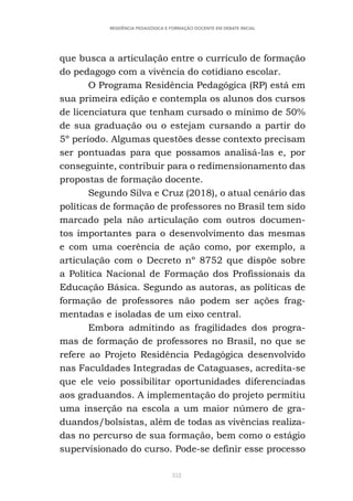 352
RESIDÊNCIA PEDAGÓGICA E FORMAÇÃO DOCENTE EM DEBATE INICIAL
que busca a articulação entre o currículo de formação
do pedagogo com a vivência do cotidiano escolar.
O Programa Residência Pedagógica (RP) está em
sua primeira edição e contempla os alunos dos cursos
de licenciatura que tenham cursado o mínimo de 50%
de sua graduação ou o estejam cursando a partir do
5º período. Algumas questões desse contexto precisam
ser pontuadas para que possamos analisá-las e, por
conseguinte, contribuir para o redimensionamento das
propostas de formação docente.
Segundo Silva e Cruz (2018), o atual cenário das
políticas de formação de professores no Brasil tem sido
marcado pela não articulação com outros documen-
tos importantes para o desenvolvimento das mesmas
e com uma coerência de ação como, por exemplo, a
articulação com o Decreto nº 8752 que dispõe sobre
a Política Nacional de Formação dos Profissionais da
Educação Básica. Segundo as autoras, as políticas de
formação de professores não podem ser ações frag-
mentadas e isoladas de um eixo central.
Embora admitindo as fragilidades dos progra-
mas de formação de professores no Brasil, no que se
refere ao Projeto Residência Pedagógica desenvolvido
nas Faculdades Integradas de Cataguases, acredita-se
que ele veio possibilitar oportunidades diferenciadas
aos graduandos. A implementação do projeto permitiu
uma inserção na escola a um maior número de gra-
duandos/bolsistas, além de todas as vivências realiza-
das no percurso de sua formação, bem como o estágio
supervisionado do curso. Pode-se definir esse processo
 