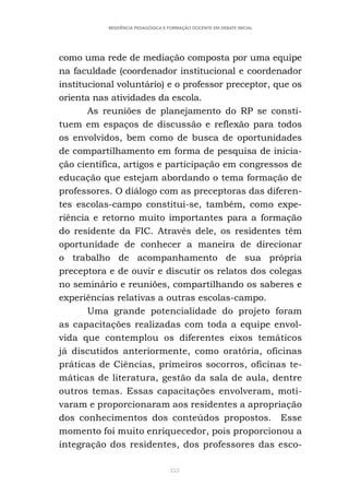 353
RESIDÊNCIA PEDAGÓGICA E FORMAÇÃO DOCENTE EM DEBATE INICIAL
como uma rede de mediação composta por uma equipe
na faculdade (coordenador institucional e coordenador
institucional voluntário) e o professor preceptor, que os
orienta nas atividades da escola.
As reuniões de planejamento do RP se consti-
tuem em espaços de discussão e reflexão para todos
os envolvidos, bem como de busca de oportunidades
de compartilhamento em forma de pesquisa de inicia-
ção científica, artigos e participação em congressos de
educação que estejam abordando o tema formação de
professores. O diálogo com as preceptoras das diferen-
tes escolas-campo constitui-se, também, como expe-
riência e retorno muito importantes para a formação
do residente da FIC. Através dele, os residentes têm
oportunidade de conhecer a maneira de direcionar
o trabalho de acompanhamento de sua própria
preceptora e de ouvir e discutir os relatos dos colegas
no seminário e reuniões, compartilhando os saberes e
experiências relativas a outras escolas-campo.
Uma grande potencialidade do projeto foram
as capacitações realizadas com toda a equipe envol-
vida que contemplou os diferentes eixos temáticos
já discutidos anteriormente, como oratória, oficinas
práticas de Ciências, primeiros socorros, oficinas te-
máticas de literatura, gestão da sala de aula, dentre
outros temas. Essas capacitações envolveram, moti-
varam e proporcionaram aos residentes a apropriação
dos conhecimentos dos conteúdos propostos. Esse
momento foi muito enriquecedor, pois proporcionou a
integração dos residentes, dos professores das esco-
 