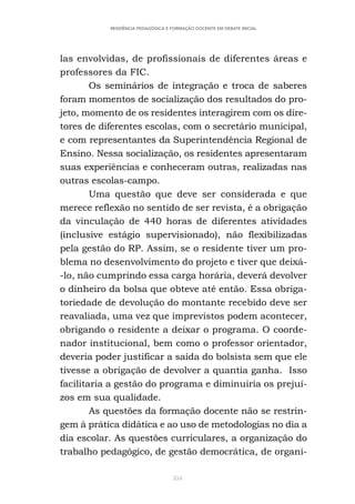 354
RESIDÊNCIA PEDAGÓGICA E FORMAÇÃO DOCENTE EM DEBATE INICIAL
las envolvidas, de profissionais de diferentes áreas e
professores da FIC.
Os seminários de integração e troca de saberes
foram momentos de socialização dos resultados do pro-
jeto, momento de os residentes interagirem com os dire-
tores de diferentes escolas, com o secretário municipal,
e com representantes da Superintendência Regional de
Ensino. Nessa socialização, os residentes apresentaram
suas experiências e conheceram outras, realizadas nas
outras escolas-campo.
Uma questão que deve ser considerada e que
merece reflexão no sentido de ser revista, é a obrigação
da vinculação de 440 horas de diferentes atividades
(inclusive estágio supervisionado), não flexibilizadas
pela gestão do RP. Assim, se o residente tiver um pro-
blema no desenvolvimento do projeto e tiver que deixá-
-lo, não cumprindo essa carga horária, deverá devolver
o dinheiro da bolsa que obteve até então. Essa obriga-
toriedade de devolução do montante recebido deve ser
reavaliada, uma vez que imprevistos podem acontecer,
obrigando o residente a deixar o programa. O coorde-
nador institucional, bem como o professor orientador,
deveria poder justificar a saída do bolsista sem que ele
tivesse a obrigação de devolver a quantia ganha. Isso
facilitaria a gestão do programa e diminuiria os prejuí-
zos em sua qualidade.
As questões da formação docente não se restrin-
gem à prática didática e ao uso de metodologias no dia a
dia escolar. As questões curriculares, a organização do
trabalho pedagógico, de gestão democrática, de organi-
 
