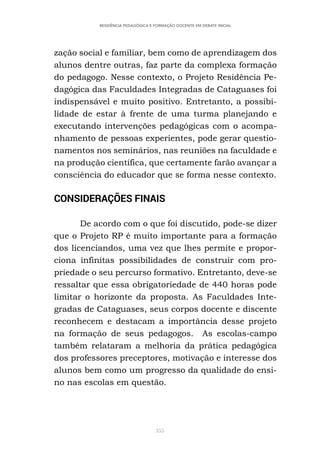 355
RESIDÊNCIA PEDAGÓGICA E FORMAÇÃO DOCENTE EM DEBATE INICIAL
zação social e familiar, bem como de aprendizagem dos
alunos dentre outras, faz parte da complexa formação
do pedagogo. Nesse contexto, o Projeto Residência Pe-
dagógica das Faculdades Integradas de Cataguases foi
indispensável e muito positivo. Entretanto, a possibi-
lidade de estar à frente de uma turma planejando e
executando intervenções pedagógicas com o acompa-
nhamento de pessoas experientes, pode gerar questio-
namentos nos seminários, nas reuniões na faculdade e
na produção científica, que certamente farão avançar a
consciência do educador que se forma nesse contexto.
CONSIDERAÇÕES FINAIS
De acordo com o que foi discutido, pode-se dizer
que o Projeto RP é muito importante para a formação
dos licenciandos, uma vez que lhes permite e propor-
ciona infinitas possibilidades de construir com pro-
priedade o seu percurso formativo. Entretanto, deve-se
ressaltar que essa obrigatoriedade de 440 horas pode
limitar o horizonte da proposta. As Faculdades Inte-
gradas de Cataguases, seus corpos docente e discente
reconhecem e destacam a importância desse projeto
na formação de seus pedagogos. As escolas-campo
também relataram a melhoria da prática pedagógica
dos professores preceptores, motivação e interesse dos
alunos bem como um progresso da qualidade do ensi-
no nas escolas em questão.
 