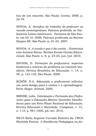 357
RESIDÊNCIA PEDAGÓGICA E FORMAÇÃO DOCENTE EM DEBATE INICIAL
tica de um conceito. São Paulo: Cortez, 2008, p.
53-79.
NÓVOA, A. Desafios do trabalho do professor no
mundo contemporâneo. Palestra proferida no Par-
lamento Latino-Americano - Parlatino de São Pau-
lo, em 05.10. 2006. Palestra publicada na Revista
Simpro-SP, São Paulo: p. 01-24. 2007.
NOVOA, A. A escola o que é da escola. - Entrevista
com António Nóvoa. Revista Escola Gestão Educa-
cional. São Paulo: n. 8, p. 23-25, jun./jul. 2010.
SAVIANI, D. Formação de professores: aspectos
históricos e teóricos do problema no contexto bra-
sileiro. Revista Brasileira de Educação. v. 14, n.
40, p. 143-155, São Paulo: 2009.
SCHÖN, D.A. Educando o profissional reflexivo:
um novo design para o ensino e a aprendizagem.
Porto Alegre: Artmed, 2000.
SHEIBE, Leda. Valorização e Formação dos Profes-
sores para a Educação Básica: Questões Desafia-
doras para um Novo Plano Nacional de Educação.
Revista Educação e Sociedade. Campinas, v. 31,
n. 112, p. 981-1000, jul.-set. 2010.
SILVA Kátia Augusta Currado Pinheiro da, CRUZ
Shirleide Pereira. A Residência Pedagógica na for-
 