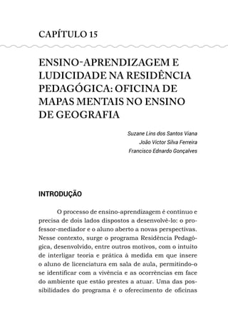 CAPÍTULO 15
ENSINO-APRENDIZAGEM E
LUDICIDADE NA RESIDÊNCIA
PEDAGÓGICA: OFICINA DE
MAPAS MENTAIS NO ENSINO
DE GEOGRAFIA
Suzane Lins dos Santos Viana
João Victor Silva Ferreira
Francisco Ednardo Gonçalves
INTRODUÇÃO
O processo de ensino-aprendizagem é contínuo e
precisa de dois lados dispostos a desenvolvê-lo: o pro-
fessor-mediador e o aluno aberto a novas perspectivas.
Nesse contexto, surge o programa Residência Pedagó-
gica, desenvolvido, entre outros motivos, com o intuito
de interligar teoria e prática à medida em que insere
o aluno de licenciatura em sala de aula, permitindo-o
se identificar com a vivência e as ocorrências em face
do ambiente que estão prestes a atuar. Uma das pos-
sibilidades do programa é o oferecimento de oficinas
 