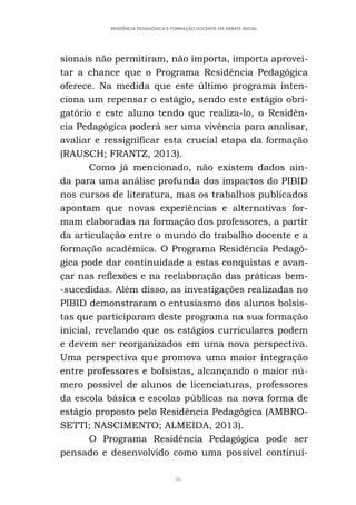 36
RESIDÊNCIA PEDAGÓGICA E FORMAÇÃO DOCENTE EM DEBATE INICIAL
sionais não permitiram, não importa, importa aprovei-
tar a chance que o Programa Residência Pedagógica
oferece. Na medida que este último programa inten-
ciona um repensar o estágio, sendo este estágio obri-
gatório e este aluno tendo que realiza-lo, o Residên-
cia Pedagógica poderá ser uma vivência para analisar,
avaliar e ressignificar esta crucial etapa da formação
(RAUSCH; FRANTZ, 2013).
Como já mencionado, não existem dados ain-
da para uma análise profunda dos impactos do PIBID
nos cursos de literatura, mas os trabalhos publicados
apontam que novas experiências e alternativas for-
mam elaboradas na formação dos professores, a partir
da articulação entre o mundo do trabalho docente e a
formação acadêmica. O Programa Residência Pedagó-
gica pode dar continuidade a estas conquistas e avan-
çar nas reflexões e na reelaboração das práticas bem-
-sucedidas. Além disso, as investigações realizadas no
PIBID demonstraram o entusiasmo dos alunos bolsis-
tas que participaram deste programa na sua formação
inicial, revelando que os estágios curriculares podem
e devem ser reorganizados em uma nova perspectiva.
Uma perspectiva que promova uma maior integração
entre professores e bolsistas, alcançando o maior nú-
mero possível de alunos de licenciaturas, professores
da escola básica e escolas públicas na nova forma de
estágio proposto pelo Residência Pedagógica (AMBRO-
SETTI; NASCIMENTO; ALMEIDA, 2013).
O Programa Residência Pedagógica pode ser
pensado e desenvolvido como uma possível continui-
 
