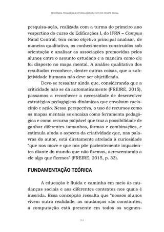 361
RESIDÊNCIA PEDAGÓGICA E FORMAÇÃO DOCENTE EM DEBATE INICIAL
pesquisa-ação, realizada com a turma do primeiro ano
vespertino do curso de Edificações I, do IFRN – Campus
Natal Central, tem como objetivo principal analisar, de
maneira qualitativa, os conhecimentos construídos sob
orientação e analisar as associações promovidas pelos
alunos entre o assunto estudado e a maneira como ele
foi disposto no mapa mental. A análise qualitativa dos
resultados reconhece, dentre outras coisas, que a sub-
jetividade humana não deve ser objetificada.
Deve-se ressaltar ainda que, considerando que a
criticidade não se dá automaticamente (FREIRE, 2015),
passamos a reconhecer a necessidade de desenvolver
estratégias pedagógicas dinâmicas que envolvam racio-
cínio e ação. Nessa perspectiva, o uso de recursos como
os mapas mentais se encaixa como ferramenta pedagó-
gica e como recurso palpável que traz a possibilidade de
ganhar diferentes tamanhos, formas e combinações, e
estimula ainda o aspecto da criatividade que, nas pala-
vras do autor, está diretamente atrelada à curiosidade
“que nos move e que nos põe pacientemente impacien-
tes diante do mundo que não fizemos, acrescentando a
ele algo que fizemos” (FREIRE, 2015, p. 33).
FUNDAMENTAÇÃO TEÓRICA
A educação é fluida e caminha em meio às mu-
danças sociais e aos diferentes contextos nos quais é
inserida. Essa concepção ressalta que “nossos alunos
vivem outra realidade: as mudanças são constantes,
a computação está presente em todos os segmen-
 