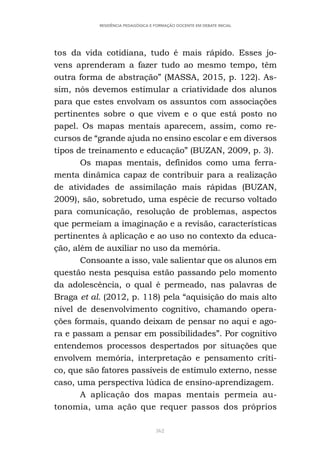 362
RESIDÊNCIA PEDAGÓGICA E FORMAÇÃO DOCENTE EM DEBATE INICIAL
tos da vida cotidiana, tudo é mais rápido. Esses jo-
vens aprenderam a fazer tudo ao mesmo tempo, têm
outra forma de abstração” (MASSA, 2015, p. 122). As-
sim, nós devemos estimular a criatividade dos alunos
para que estes envolvam os assuntos com associações
pertinentes sobre o que vivem e o que está posto no
papel. Os mapas mentais aparecem, assim, como re-
cursos de “grande ajuda no ensino escolar e em diversos
tipos de treinamento e educação” (BUZAN, 2009, p. 3).
Os mapas mentais, definidos como uma ferra-
menta dinâmica capaz de contribuir para a realização
de atividades de assimilação mais rápidas (BUZAN,
2009), são, sobretudo, uma espécie de recurso voltado
para comunicação, resolução de problemas, aspectos
que permeiam a imaginação e a revisão, características
pertinentes à aplicação e ao uso no contexto da educa-
ção, além de auxiliar no uso da memória.
Consoante a isso, vale salientar que os alunos em
questão nesta pesquisa estão passando pelo momento
da adolescência, o qual é permeado, nas palavras de
Braga et al. (2012, p. 118) pela “aquisição do mais alto
nível de desenvolvimento cognitivo, chamando opera-
ções formais, quando deixam de pensar no aqui e ago-
ra e passam a pensar em possibilidades”. Por cognitivo
entendemos processos despertados por situações que
envolvem memória, interpretação e pensamento críti-
co, que são fatores passíveis de estímulo externo, nesse
caso, uma perspectiva lúdica de ensino-aprendizagem.
A aplicação dos mapas mentais permeia au-
tonomia, uma ação que requer passos dos próprios
 