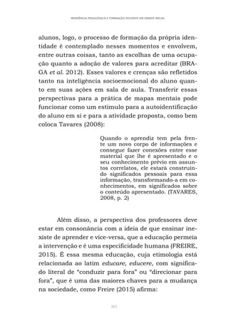 363
RESIDÊNCIA PEDAGÓGICA E FORMAÇÃO DOCENTE EM DEBATE INICIAL
alunos, logo, o processo de formação da própria iden-
tidade é contemplado nesses momentos e envolvem,
entre outras coisas, tanto as escolhas de uma ocupa-
ção quanto a adoção de valores para acreditar (BRA-
GA et al. 2012). Esses valores e crenças são refletidos
tanto na inteligência socioemocional do aluno quan-
to em suas ações em sala de aula. Transferir essas
perspectivas para a prática de mapas mentais pode
funcionar como um estímulo para a autoidentificação
do aluno em si e para a atividade proposta, como bem
coloca Tavares (2008):
Quando o aprendiz tem pela fren-
te um novo corpo de informações e
consegue fazer conexões entre esse
material que lhe é apresentado e o
seu conhecimento prévio em assun-
tos correlatos, ele estará construin-
do significados pessoais para essa
informação, transformando-a em co-
nhecimentos, em significados sobre
o conteúdo apresentado. (TAVARES,
2008, p. 2)
Além disso, a perspectiva dos professores deve
estar em consonância com a ideia de que ensinar ine-
xiste de aprender e vice-versa, que a educação permeia
a intervenção e é uma especificidade humana (FREIRE,
2015). É essa mesma educação, cuja etimologia está
relacionada ao latim educare, educere, com significa-
do literal de “conduzir para fora” ou “direcionar para
fora”, que é uma das maiores chaves para a mudança
na sociedade, como Freire (2015) afirma:
 
