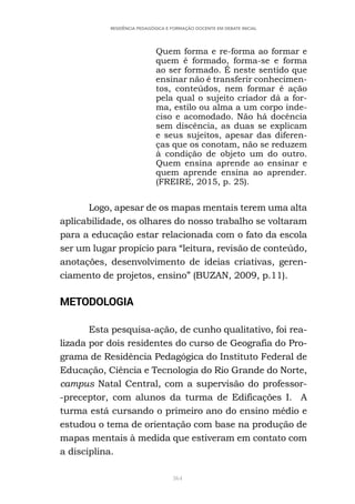 364
RESIDÊNCIA PEDAGÓGICA E FORMAÇÃO DOCENTE EM DEBATE INICIAL
Quem forma e re-forma ao formar e
quem é formado, forma-se e forma
ao ser formado. É neste sentido que
ensinar não é transferir conhecimen-
tos, conteúdos, nem formar é ação
pela qual o sujeito criador dá a for-
ma, estilo ou alma a um corpo inde-
ciso e acomodado. Não há docência
sem discência, as duas se explicam
e seus sujeitos, apesar das diferen-
ças que os conotam, não se reduzem
à condição de objeto um do outro.
Quem ensina aprende ao ensinar e
quem aprende ensina ao aprender.
(FREIRE, 2015, p. 25).
Logo, apesar de os mapas mentais terem uma alta
aplicabilidade, os olhares do nosso trabalho se voltaram
para a educação estar relacionada com o fato da escola
ser um lugar propício para “leitura, revisão de conteúdo,
anotações, desenvolvimento de ideias criativas, geren-
ciamento de projetos, ensino” (BUZAN, 2009, p.11).
METODOLOGIA
Esta pesquisa-ação, de cunho qualitativo, foi rea-
lizada por dois residentes do curso de Geografia do Pro-
grama de Residência Pedagógica do Instituto Federal de
Educação, Ciência e Tecnologia do Rio Grande do Norte,
campus Natal Central, com a supervisão do professor-
-preceptor, com alunos da turma de Edificações I. A
turma está cursando o primeiro ano do ensino médio e
estudou o tema de orientação com base na produção de
mapas mentais à medida que estiveram em contato com
a disciplina.
 
