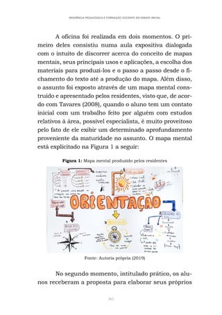 365
RESIDÊNCIA PEDAGÓGICA E FORMAÇÃO DOCENTE EM DEBATE INICIAL
A oficina foi realizada em dois momentos. O pri-
meiro deles consistiu numa aula expositiva dialogada
com o intuito de discorrer acerca do conceito de mapas
mentais, seus principais usos e aplicações, a escolha dos
materiais para produzi-los e o passo a passo desde o fi-
chamento do texto até a produção do mapa. Além disso,
o assunto foi exposto através de um mapa mental cons-
truído e apresentado pelos residentes, visto que, de acor-
do com Tavares (2008), quando o aluno tem um contato
inicial com um trabalho feito por alguém com estudos
relativos à área, possível especialista, é muito proveitoso
pelo fato de ele exibir um determinado aprofundamento
proveniente da maturidade no assunto. O mapa mental
está explicitado na Figura 1 a seguir:
Figura 1: Mapa mental produzido pelos residentes
Fonte: Autoria própria (2019)
No segundo momento, intitulado prático, os alu-
nos receberam a proposta para elaborar seus próprios
 