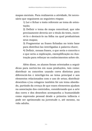 366
RESIDÊNCIA PEDAGÓGICA E FORMAÇÃO DOCENTE EM DEBATE INICIAL
mapas mentais. Para realizarem a atividade, foi neces-
sário que seguissem as seguintes etapas:
1) Ler e fichar o texto referente ao tema de orien-
tação;
2) Definir o tema do mapa conceitual, que não
precisamente deveria ser o título do texto, escre-
vê-lo e destacá-lo na folha na qual produziriam
seus mapas;
3) Fragmentar as frases fichadas no texto base
para distribuí-las interligadas à palavra-chave;
4) Definir, nessas frases, o que seria o conceito e
o que seria a explicação, exemplificação ou ilus-
tração para reforçar os conhecimentos sobre ele.
Além disso, os alunos foram orientados a seguir
dicas para norteá-los em suas produções, tais como:
distribuir os conceitos usando cores distintas para
diferenciá-los e interligá-los ao tema principal e aos
elementos relacionados com o uso de setas; distribuir
desenhos e/ou colagens também foi um tema aborda-
do, partindo da crença de que esses elementos ajudam
na associação dos conteúdos, considerando que a arte
das cores e dos desenhos acompanha a humanidade
como expressão pessoal desde a primeira infância e
pode ser aprimorado na juventude e, até mesmo, na
vida adulta.
 